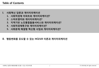 © 2018 Billy All rights reserved.사회혁신 담론과 행동변화를 유도할 수 있는 HCI/UX이론
Table of Contents
I. 사회혁신 담론과 게이미피케이션
1. 사회적경제 아파트와 게이미피케이션?
2. 스마트앵커와 게이미피케이션?
3. 지역기반 노인통합돌봄서비스와 게이미피케이션?
4. 사회적경제특구와 게이미피케이션?
5. 사회문제 해결형 혁신형 사업과 게이미피케이션?
II. 행동변화를 유도할 수 있는 HCI/UX 이론과 게이미피케이션
2
 