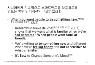 시니어에게 지속적으로 스마트밴드를 착용하도록
만드는 휴먼 인터랙션의 비밀? (2/31)
• When you want people to try something new,새로운
것을 시도하게 하려면, (2/2)
◦ Research(Marieke de Vries마리에케 드 브리스2007)
shows that we want what is familiar when we’re
sad or scared - When people want familiar
brands.
◦ We’re willing to try something new and different
when we’re feeling happy and not as sensitive to
what is familiar.
◦ It’s Easy to Change Someone’s Mood기분.
52
• 출처: Instincts, Weinschenk, Susan, 2013, How to Get People to Do Stuff: Master the art and science of persuasion and motivation, Pearson Education, p80~81
 