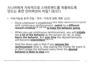 시니어에게 지속적으로 스마트밴드를 착용하도록
만드는 휴먼 인터랙션의 비밀? (8/31)
• 지속가능성 본격 진입 – 착수: ‘지속적 강화 계획’ (2/2)
◦ Once a behavior is established 새로운 행동을 수행하도록 만드는데 성공하면
with continuous reinforcement, switch to a different
reward schedule다른 강화 계획 to keep the behavior going.
◦ When you use continuous reinforcement, you will initially
see a lot of the behavior as the person (or rat, or dog)
learns the behavior. But over time the desired behavior
will become intermittent간헐적으로.
◦ And the down side is that if you remove the
reinforcement (that is, stop paying the money for every A,
or don’t praise the behavior every time) the desired
behavior is likely to stop too.
61
• 출처: Carrots and Sticks, Weinschenk, Susan, 2013, How to Get People to Do Stuff: Master the art and science of persuasion and motivation, Pearson Education, p65~66
 