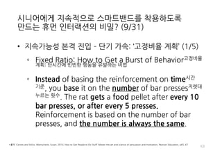 시니어에게 지속적으로 스마트밴드를 착용하도록
만드는 휴먼 인터랙션의 비밀? (9/31)
• 지속가능성 본격 진입 – 단기 가속: ‘고정비율 계획’ (1/5)
◦ Fixed Ratio: How to Get a Burst of Behavior고정비율
계획: 단시간에 빈번한 행동을 유발하는 비법
◦ Instead of basing the reinforcement on time시간
기준, you base it on the number of bar presses지렛대
누르는 횟수. The rat gets a food pellet after every 10
bar presses, or after every 5 presses.
Reinforcement is based on the number of bar
presses, and the number is always the same.
63
• 출처: Carrots and Sticks, Weinschenk, Susan, 2013, How to Get People to Do Stuff: Master the art and science of persuasion and motivation, Pearson Education, p65, 67
 