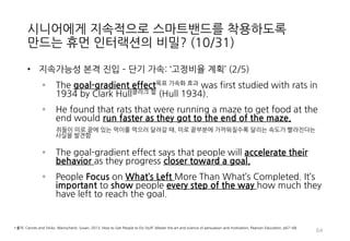 시니어에게 지속적으로 스마트밴드를 착용하도록
만드는 휴먼 인터랙션의 비밀? (10/31)
• 지속가능성 본격 진입 – 단기 가속: ‘고정비율 계획’ (2/5)
◦ The goal-gradient effect목표 가속화 효과 was first studied with rats in
1934 by Clark Hull클라크 헐 (Hull 1934).
◦ He found that rats that were running a maze to get food at the
end would run faster as they got to the end of the maze.
쥐들이 미로 끝에 있는 먹이를 먹으러 달려갈 때, 미로 끝부분에 가까워질수록 달리는 속도가 빨라진다는
사실을 발견함
◦ The goal-gradient effect says that people will accelerate their
behavior as they progress closer toward a goal.
◦ People Focus on What’s Left More Than What’s Completed. It’s
important to show people every step of the way how much they
have left to reach the goal.
64
• 출처: Carrots and Sticks, Weinschenk, Susan, 2013, How to Get People to Do Stuff: Master the art and science of persuasion and motivation, Pearson Education, p67~68
 