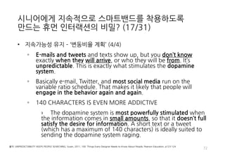 시니어에게 지속적으로 스마트밴드를 착용하도록
만드는 휴먼 인터랙션의 비밀? (17/31)
• 지속가능성 유지 – ‘변동비율 계획’ (4/4)
◦ E-mails and tweets and texts show up, but you don’t know
exactly when they will arrive, or who they will be from. It’s
unpredictable. This is exactly what stimulates the dopamine
system.
◦ Basically e-mail, Twitter, and most social media run on the
variable ratio schedule. That makes it likely that people will
engage in the behavior again and again.
◦ 140 CHARACTERS IS EVEN MORE ADDICTIVE
› The dopamine system is most powerfully stimulated when
the information comes in small amounts, so that it doesn’t full
satisfy the desire for information. A short text or a tweet
(which has a maximum of 140 characters) is ideally suited to
sending the dopamine system raging.
72
출처: UNPREDICTABILITY KEEPS PEOPLE SEARCHING, Susan, 2011, 100 Things Every Designer Needs to Know About People, Pearson Education, p123-124
 
