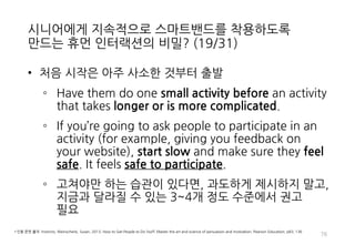 시니어에게 지속적으로 스마트밴드를 착용하도록
만드는 휴먼 인터랙션의 비밀? (19/31)
• 처음 시작은 아주 사소한 것부터 출발
◦ Have them do one small activity before an activity
that takes longer or is more complicated.
◦ If you’re going to ask people to participate in an
activity (for example, giving you feedback on
your website), start slow and make sure they feel
safe. It feels safe to participate.
◦ 고쳐야만 하는 습관이 있다면, 과도하게 제시하지 말고,
지금과 달라질 수 있는 3~4개 정도 수준에서 권고
필요
76
• 인용 문헌 출처: Instincts, Weinschenk, Susan, 2013, How to Get People to Do Stuff: Master the art and science of persuasion and motivation, Pearson Education, p83, 136
 