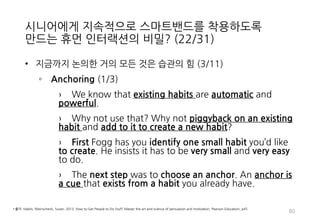 시니어에게 지속적으로 스마트밴드를 착용하도록
만드는 휴먼 인터랙션의 비밀? (22/31)
• 지금까지 논의한 거의 모든 것은 습관의 힘 (3/11)
◦ Anchoring (1/3)
› We know that existing habits are automatic and
powerful.
› Why not use that? Why not piggyback on an existing
habit and add to it to create a new habit?
› First Fogg has you identify one small habit you’d like
to create. He insists it has to be very small and very easy
to do.
› The next step was to choose an anchor. An anchor is
a cue that exists from a habit you already have.
80
• 출처: Habits, Weinschenk, Susan, 2013, How to Get People to Do Stuff: Master the art and science of persuasion and motivation, Pearson Education, p45
 