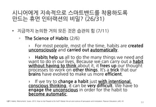 시니어에게 지속적으로 스마트밴드를 착용하도록
만드는 휴먼 인터랙션의 비밀? (26/31)
• 지금까지 논의한 거의 모든 것은 습관의 힘 (7/11)
◦ The Science of Habits (2/6)
› For most people, most of the time, habits are created
unconsciously and carried out automatically.
› Habits help us all to do the many things we need and
want to do in our lives. Because we can carry out a habit
without having to think about it, it frees up our thought
processes to work on other things. It’s a trick that our
brains have evolved to make us more efficient.
› If we try to change a habit just with intentional,
conscious thinking, it can be very difficult. We have to
engage the unconscious in order for the habit to
become automatic.
84
• 출처: Habits, Weinschenk, Susan, 2013, How to Get People to Do Stuff: Master the art and science of persuasion and motivation, Pearson Education, p40, 43
 