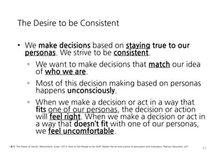 The Desire to be Consistent
• We make decisions based on staying true to our
personas. We strive to be consistent.
◦ We want to make decisions that match our idea
of who we are.
◦ Most of this decision making based on personas
happens unconsciously.
◦ When we make a decision or act in a way that
fits one of our personas, the decision or action
will feel right. When we make a decision or act in
a way that doesn’t fit with one of our personas,
we feel uncomfortable.
92
• 출처: The Power of Stories, Weinschenk, Susan, 2013, How to Get People to Do Stuff: Master the art and science of persuasion and motivation, Pearson Education, p51
 