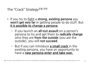 The “Crack” Strategy균열 전략
• If you try to fight a strong, existing persona you
won’t get very far in getting people to do stuff. But
it is possible to change a persona.
◦ If you launch an all-out assault on a person’s
persona to try and get them to radically change
who they are from the outside (you are the
outside), you will not succeed.
◦ But if you can introduce a small crack in the
existing persona, you have an opportunity to
have a new persona enter and take over.
96
• 출처: The Power of Stories, Weinschenk, Susan, 2013, How to Get People to Do Stuff: Master the art and science of persuasion and motivation, Pearson Education, p53~54
 