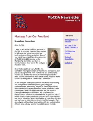 MoCDA Newsletter
Summer 2018
Message from Our President
Diversifying Connections
Hello MoCDA!
I want to welcome you all to a new year for
MoCDA. As incoming President, I am excited
to help keep our momentum going and
continue to grow this organization. Some of
you may know me as I have been a member
of MoCDA since 2011 serving on the
Membership Committee and then as
Communications Chair and in this past year as
President-Elect.
Over the the past two years, MoCDA has
worked on making connections and continuing connections. Our
previous two presidents have worked with our leadership to
increase our membership and build relationships across the
state. I want us to continue these efforts so my proposed theme
for this upcoming year is "Diversifying Connections."
In this next year we hope to continue our efforts in developing
and strengthening relationships through our Regional
Representatives. Additionally, we plan to continue partnering
with other Missouri organizations with similar interests such as
the Gateway Career Services Association and the American
Counselling Association of Missouri. We look forward to
diversifying our efforts to be more inclusive of members in K-12,
private practice, government agencies, non-profit organizations,
and higher education. We are also looking to expand our borders
and reach out to potential members in neighboring states that
currently do not have local organizations. We are beginning this
effort in June with our summer roundtable series in which
This issue:
Message from Our
President
MoCDA & GCSA
Spring Conference
MoCDA Annual
Meeting
Regional
Roundtables
Contact Us
 
