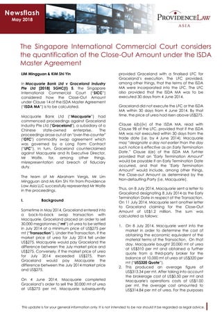 This update is for your general information only. It is not intended to be nor should it be regarded as legal advice.
The Singapore International Commercial Court considers
the quantification of the Close-Out Amount under the ISDA
Master Agreement
LIM Mingguan & KIM Shi Yin
In Macquarie Bank Ltd v Graceland Industry
Pte Ltd [2018] SGHC(I) 5, the Singapore
International Commercial Court (“SICC”)
considered how the Close-Out Amount
under Clause 14 of the ISDA Master Agreement
(“ISDA MA”) is to be calculated.
Macquarie Bank Ltd (“Macquarie”) had
commenced proceedings against Graceland
Industry Pte Ltd ("Graceland"), a subsidiary of a
Chinese state-owned enterprise. The
proceedings arose out of an "over-the-counter"
("OTC") commodity swap agreement which
was governed by a Long Form Contract
(“LFC”). In turn, Graceland counterclaimed
against Macquarie and its Executive Director,
Mr Wolfe, for, among other things,
misrepresentation and breach of fiduciary
duty.
The team of Mr Abraham Vergis, Mr Lim
Mingguan and Ms Kim Shi Yin from Providence
Law Asia LLC successfully represented Mr Wolfe
in the proceedings.
I. Background
Sometime in May 2014, Graceland entered into
a back-to-back swap transaction with
Macquarie. Graceland placed an order to sell
30,000 megatonnes (“mt”) of urea to be settled
in July 2014 at a minimum price of US$275 per
mt (“Transaction”). Under the Transaction, if the
market price of urea for July 2014 fell under
US$275, Macquarie would pay Graceland the
difference between the July market price and
US$275. Conversely, if the market price of urea
for July 2014 exceeded US$275, then
Graceland would pay Macquarie the
difference between the July 2014 market price
and US$275.
On 4 June 2014, Macquarie completed
Graceland’s order to sell the 30,000 mt of urea
at US$275 per mt. Macquarie subsequently
provided Graceland with a finalised LFC for
Graceland’s execution. The LFC provided,
among other things, that the terms of the ISDA
MA were incorporated into the LFC. The LFC
also provided that the ISDA MA was to be
executed 30 days from 4 June 2014.
Graceland did not execute the LFC or the ISDA
MA within 30 days from 4 June 2014. By that
time, the price of urea had risen above US$275.
Clause 6(b)(iv) of the ISDA MA, read with
Clause 9B of the LFC, provided that if the ISDA
MA was not executed within 30 days from the
trade date (i.e. by 4 June 2014), Macquarie
may “designate a day not earlier than the day
such notice is effective as an Early Termination
Date.” Clause 6(e) of the ISDA MA furhter
provided that an "Early Termination Amount"
would be payable if an Early Termination Date
occurred, and that the "Early Termination
Amount" would include, among other things,
the Close-out Amount as determined by the
Non-defaulting Party (i.e. Macquarie).
Thus, on 8 July 2014, Macquarie sent a letter to
Graceland designating 8 July 2014 as the Early
Termination Date in respect of the Transaction.
On 11 July 2014, Macquarie sent another letter
to Graceland claiming for the Close-Out
Amount of US$1.2 million. The sum was
calculated as follows:
1. On 8 July 2014, Macquarie went into the
market in order to determine the cost of
obtaining the economic equivalent of the
material terms of the Transaction. On that
day, Macquarie bought 20,000 mt of urea
at US$310 per mt and obtained a further
quote from a third-party broker for the
balance of 10,000 mt of urea at US$320 per
mt (“US$320 Quote”).
2. This produced an average figure of
US$313.34 per mt. After taking into account
the brokerage cost of US$0.50 per mt and
Macquarie's operations costs of US$1.00
per mt, the average cost amounted to
US$314.84 per mt of urea. For the purposes
Newsflash
May 2018
 