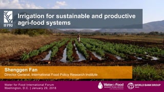 Shenggen Fan, December 2017
Shenggen Fan, January 2018
Irrigation for sustainable and productive
agri-food systems
Shenggen Fan
Director General, International Food Policy Research Institute
Water for Food International Forum
Washington, D.C. | January 29, 2018
 