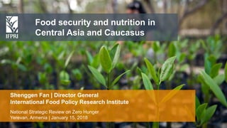Shenggen Fan, January 2018
Food security and nutrition in
Central Asia and Caucasus
National Strategic Review on Zero Hunger
Yerevan, Armenia | January 15, 2018
Shenggen Fan | Director General
International Food Policy Research Institute
 
