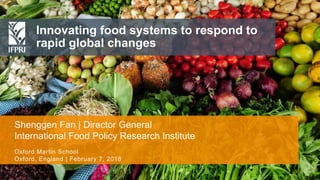 Shenggen Fan, February 2018
Innovating food systems to respond to
rapid global changes
Shenggen Fan | Director General
International Food Policy Research Institute
Oxford Martin School
Oxford, England | February 7, 2018
 