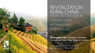 Shenggen Fan, March 2018
Shenggen Fan | Director General
International Food Policy Research Institute
China Development Forum 2018
Beijing, China | March 24, 2018
REVITALIZATION
RURAL CHINA:
WHAT LESSONS CAN BE
LEARNED FROM
INTERNATIONAL
EXPERIENCES?
 