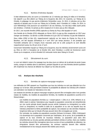 CR Suivi 2017 – Cistude – Avril 2018
Poitou-Charentes Nature 23
4.2.2. Nombre d’individus équipés
Il était idéalement prévu de suivre un échantillon de 12 individus par étang (6 mâles et 6 femelles).
Cet objectif a pu être atteint sur l’étang de la Goujonne dès 2013. En revanche, sur l’étang de la
Clinette, le piégeage n’a pas permis d’atteindre l’échantillon voulu. En 2013, 6 individus ont pu être
capturés et équipés pour le suivi sur l’étang de la Clinette, dont 4 femelles et 2 mâles. En 2014, le
suivi télémétrique s’est poursuivi sur seulement 5 de ces individus, l’un des deux mâles ayant perdu
son émetteur. L’individu n’a jamais pu être recapturé et n’a donc pas pu être rééquipé.
En 2017, une nouvelle femelle (CP09) capturée au Champ du Picq a été équipée le 4 avril.
Une femelle de la Clinette (C53) rééquipée en février 2015 n’a pas pu être recapturée en 2017 pour
changer son émetteur. Ce dernier a arrêté d’émettre le 6 juin 2017 et l’individu n’a pas été réobservé.
Deux mâles (CP62 et Bon 63), respectivement capturés sur les mares du Champ du Picq et du
Baraillon, ont été équipés d’émetteurs le 4 avril 2017 par temps pluvieux. Il est probable que
l’humidité ambiante soit à l’origine d’une mauvaise prise de la colle puisqu’ils se sont décollés
respectivement autour du 26 juin et du 17 avril.
Concernant l’échantillon équipé sur l’étang de la Goujonne, tous les individus anciennement suivis ont
pu l’être en 2017 à l’exception de la femelle G42, dont l’émetteur a arrêté de fonctionner avant
d’avoir pu la recapturer, et de la femelle G15 retrouvée morte dans l’étang le 10 avril.
4.2.3. Déroulement du suivi
Le suivi est réalisé à raison d’un passage tous les deux jours en dehors de la période de ponte (cases
vertes, orange et violettes dans le calendrier), pendant laquelle le suivi des femelles devient quotidien
afin d’optimiser les chances de détecter leur départ sur les sites de ponte.
4.3. Analyse des résultats
4.3.1. Données de capture-marquage-recapture
Les méthodes de CMR reposent sur l’hypothèse que tous les individus ne sont pas détectés lors d’un
passage sur le terrain. Elles permettent d’estimer la probabilité de détecter les individus afin d’obtenir
une estimation non-biaisée de l’abondance d’un site.
Les analyses de données de capture-marquage-recapture peuvent être envisagées selon trois grandes
classes de modèles, les modèles de populations fermées, les modèles de populations ouvertes et le
Robust-design :
- Les modèles de populations fermées ou « closed-capture » (Otis et al. 1978; Williams et al.
2002) visent à estimer l’abondance pour laquelle la population concernée est échantillonnée
sur une courte période durant laquelle aucune entrée (naissance ou immigration) ou sortie
(mort ou émigration) ne modifie la taille de la population et au sein de laquelle tous les
individus présentent la même probabilité de capture. Ces analyses sur des données d’espèces
longévives telles que la Cistude d’Europe peuvent donc être envisagées par année.
- Par contraste, les modèles de populations ouvertes (Schwarz & Arnason, 1996) s’intéressent
à la dynamique de la population concernée par l’estimation, de la survie, de la probabilité de
capture et du taux d’entrée de nouveaux individus. La population peut alors être
échantillonnée sur de plus grandes périodes permettant entrées et sorties. Dans ces modèles
les individus doivent être homogènes dans leurs survies et leurs probabilités de détection, les
émigrations doivent être permanentes, les animaux capturés doivent être relâchés
immédiatement et les marques doivent être lisibles sans erreurs.
 