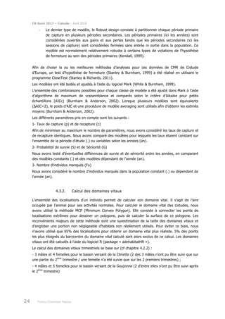 CR Suivi 2017 – Cistude – Avril 2018
24 Poitou-Charentes Nature
- Le dernier type de modèle, le Robust design consiste à partitionner chaque période primaire
de capture en plusieurs périodes secondaires. Les périodes primaires (ici les années) sont
considérées ouvertes aux gains et aux pertes tandis que les périodes secondaires (ici les
sessions de capture) sont considérées fermées sans entrée ni sortie dans la population. Ce
modèle est normalement relativement robuste à certains types de violations de l’hypothèse
de fermeture au sein des périodes primaires (Kendall, 1999).
Afin de choisir la ou les meilleures méthodes d’analyses pour ces données de CMR de Cistude
d’Europe, un test d’hypothèse de fermeture (Stanley & Burnham, 1999) a été réalisé en utilisant le
programme CloseTest (Stanley & Richards, 2011).
Les modèles ont été testés et ajustés à l’aide du logiciel Mark (White & Burnham, 1999).
L’ensemble des combinaisons possibles pour chaque classe de modèle a été ajusté dans Mark à l’aide
d’algorithme de maximum de vraisemblance et comparés selon le critère d’Aikaike pour petits
échantillons (AICc) (Burnham & Anderson, 2002). Lorsque plusieurs modèles sont équivalents
(ΔAIC<2), le poids d’AIC et une procédure de modèle averaging sont utilisés afin d’obtenir les estimés
moyens (Burnham & Anderson, 2002).
Les différents paramètres pris en compte sont les suivants :
1- Taux de capture (p) et de recapture (c)
Afin de minimiser au maximum le nombre de paramètres, nous avons considéré les taux de capture et
de recapture identiques. Nous avons comparé des modèles pour lesquels les taux étaient constant sur
l'ensemble de la période d'étude (.) ou variables selon les années (an).
2- Probabilité de survie (S) et de Séniorité (G)
Nous avons testé d'éventuelles différences de survie et de séniorité entre les années, en comparant
des modèles constants (.) et des modèles dépendant de l'année (an).
3- Nombre d'individus manqués (Fo)
Nous avons considéré le nombre d'individus marqués dans la population constant (.) ou dépendant de
l'année (an).
4.3.2. Calcul des domaines vitaux
L’ensemble des localisations d’un individu permet de calculer son domaine vital. Il s’agit de l’aire
occupée par l’animal pour ses activités normales. Pour calculer le domaine vital des cistudes, nous
avons utilisé la méthode MCP (Minimum Convex Polygon). Elle consiste à connecter les points de
localisations extrêmes pour dessiner un polygone, puis de calculer la surface de ce polygone. Les
inconvénients majeurs de cette méthode sont une surestimation de la taille des domaines vitaux et
d’englober une portion non négligeable d’habitats non réellement utilisés. Pour éviter ce biais, nous
n’avons utilisé que 95% des localisations pour obtenir un domaine vital plus réaliste. 5% des points
les plus éloignés du barycentre du domaine vital calculé sont alors exclus de ce calcul. Les domaines
vitaux ont été calculés à l’aide du logiciel R (package « adehabitatHR »).
Le calcul des domaines vitaux trimestriels se base sur (cf chapitre 4.2.2) :
- 3 mâles et 4 femelles pour le bassin versant de la Clinette (2 des 3 mâles n’ont pu être suivi que sur
une partie du 2ème
trimestre / une femelle n’a été suivie que sur les 2 premiers trimestres) ;
- 4 mâles et 5 femelles pour le bassin versant de la Goujonne (2 d’entre elles n’ont pu être suivi après
le 2ème
trimestre)
 