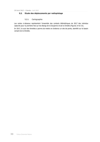 CR Suivi 2017 – Cistude – Avril 2018
30 Poitou-Charentes Nature
5.2. Etude des déplacements par radiopistage
5.2.1. Cartographie
Les cartes ci-dessous représentent l’ensemble des contacts télémétriques de 2017 des individus
capturés pour la première fois sur les étangs de la Goujonne et de la Clinette (Figures 14 et 15).
En 2017, le suivi des femelles a permis de mettre en évidence un site de ponte, identifié sur le bassin
versant de la Clinette.
 