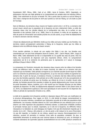 CR Suivi 2017 – Cistude – Avril 2018
Poitou-Charentes Nature 35
Szuszkiewick 2007, Mitrus, 2006 ; Cadi et al., 2008 ; Ayres & Cordero, 2007). Cependant, ce
phénomène n’est pas une règle générale et ce comportement est variable selon les individus (Mitrus,
2006). C’est notamment le cas pour la femelle T01. Elle a pondu dans la prairie au sud de l’étang en
2013 mais a changé de site de ponte en 2014 pour pondre au nord de l’étang, sur une butte au pied
de l’ouvrage.
Dans la littérature, les domaines vitaux moyens de l’espèce varient entre 1 et 30 ha. Le domaine vital
annuel moyen calculé pour la population de la Goujonne est donc relativement faible. La taille des
domaines vitaux chez les cistudes dépend de la configuration des sites, de la surface en eau
disponible et des individus (Cadi et al., 2008). Dans le cas présent, le milieu de vie aquatique, les
sites de ponte et d’hivernation sont situées proches les uns des autres, ce qui limite les déplacements
et réduit le domaine vital des individus.
L’étude des déplacements par télémétrie révèle que les mâles sont plus mobiles que les femelles. Ces
dernières restent principalement cantonnées à l’étang de la Goujonne, tandis que les mâles se
déplacent entre les différents étangs du bassin versant.
D’une manière générale, la cistude est une espèce très fidèle à son site. Les femelles sont
caractérisées par une plus forte philopatrie (Ayres & Cordero, 2007 ; Cadi & Miquet, 2004 ; Duguy &
Baron 1998). Cette sédentarité est liée à la disponibilité et à la qualité des sites de ponte. Chez les
mâles, les mouvements de dispersion sont plus importants (Olivier, 2010). Ce comportement
exploratoire est lié à la recherche de partenaires pour la reproduction et il assure le brassage
génétique (Duguy & Baron 1998).
La comparaison de l’évolution mensuelle des domaines vitaux moyens entre les mâles et les femelles
révèle une différence nette. Au début de la saison d’activité, les mâles ont un domaine vital plus
important que les femelles. Cette période correspond au pic d’activité sexuelle durant lequel les mâles
sont à la recherche de partenaires pour l’accouplement, ce qui les rend plus mobiles et augmente leur
domaine vital. A partir de mai-juin, la tendance s’inverse. Le domaine vital des mâles diminue tandis
que celui des femelles augmente. Cette période est en effet marquée par la fin des accouplements et
le début de la période de ponte pour les femelles, qui s’étend de mi-mai à mi-juillet. Durant cette
période, les femelles peuvent être amenées à réaliser de grands déplacements pour trouver des sites
de ponte favorables. Notons, toutefois, qu’il a été montré que les Cistudes d’Europe ont des faibles
capacités de dispersion. En effet, les déplacements dépassent rarement 500m à 1km (Owen-Jones et
al., 2014). Les déplacement supérieurs à 2km sont sporadiques et sont souvent lié à la dispersion des
mâles en période de reproduction (Ficetola et al., 2004).
La taille de la population de la Goujonne semble en régression depuis 2014 avec une modification de
la structure démographique. Pour rappel, en 2015, il a été décidé de stopper momentanément la
capture de nouveaux individus, considérant que l’estimation annuelle de la taille des populations était
satisfaisante. Les nouveaux résultats obtenus en 2017 sont différents de ceux attendus puis ce qu’on
observe une nette régression des populations d’individus adultes. La destruction d’habitats constitue
la principale menace pour la cistude. Cependant, sur le site de la Goujonne, les différents milieux
nécessaires à la réalisation du cycle biologique de l’espèce n’ont pas été directement impactés par le
chantier de la LGV : l’étang a été préservé, un site de ponte a été restauré et la zone d’hivernation
n’a pas été impactée. Le maintien de ces milieux, associé aux mesures d’accompagnement et de
réduction, auraient dû permettre le maintien d’une taille de population constante. De plus, la
disponibilité alimentaire ne semble pas avoir diminué depuis le lancement du suivi, en témoigne la
constante abondance de Cyprinidés capturés accidentellement lors de la CMR (plusieurs centaines de
 