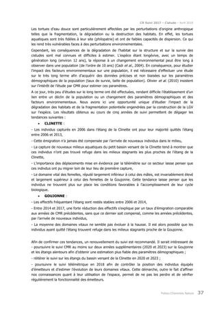 CR Suivi 2017 – Cistude – Avril 2018
Poitou-Charentes Nature 37
Les tortues d’eau douce sont particulièrement affectées par les perturbations d’origine anthropique
telles que la fragmentation, la dégradation ou la destruction des habitats. En effet, les tortues
aquatiques sont très fidèles à leur site (philopatrie) et ont de faibles capacités de dispersion. Ce qui
les rend très vulnérables faces à des perturbations environnementales.
Cependant, les conséquences de la dégradation de l’habitat sur la structure et sur la survie des
cistudes sont mal connues et difficiles à estimer. L’espèce étant longévive, avec un temps de
génération long (environ 12 ans), la réponse à un changement environnemental peut être long à
observer dans une population (de l’ordre de 10 ans) (Cadi et al., 2004). En conséquence, pour étudier
l’impact des facteurs environnementaux sur une population, il est nécessaire d’effectuer une étude
sur le très long terme afin d’acquérir des données précises et non biaisées sur les paramètres
démographiques de la population (taux de survie, taille de population). Olivier et al. (2010) insistent
sur l’intérêt de l’étude par CMR pour estimer ces paramètres.
A ce jour, très peu d’études sur le long terme ont été effectuées, rendant difficile l’établissement d’un
lien entre un déclin de la population ou un changement des paramètres démographiques et des
facteurs environnementaux. Nous avons ici une opportunité unique d’étudier l’impact de la
dégradation des habitats et de la fragmentation potentielle engendrées par la construction de la LGV
sur l’espèce. Les résultats obtenus au cours de cinq années de suivi permettent de dégager les
tendances suivantes :
• CLINETTE :
- Les individus capturés en 2006 dans l’étang de la Clinette ont pour leur majorité quittés l’étang
entre 2006 et 2013,
- Cette émigration n’a jamais été compensée par l’arrivée de nouveaux individus dans le milieu,
- La capture de nouveaux milieux aquatiques du petit bassin versant de la Clinette tend à montrer que
ces individus n’ont pas trouvé refuge dans les milieux stagnants les plus proches de l’étang de la
Clinette,
- L’importance des déplacements mise en évidence par la télémétrie sur ce secteur laisse penser que
ces indivdus ont pu migrer loin de leur lieu de première capture,
- Le domaine vital des femelles, réputé largement inférieur à celui des mâles, est invariablement élevé
et largement supérieur à celui des femelles de la Goujonne. Cette tendance laisse penser que les
individus ne trouvent plus sur place les conditions favorables à l’accomplissement de leur cycle
biologique.
• GOUJONNE :
- Les effectifs fréquentant l’étang sont restés stables entre 2006 et 2014,
- Entre 2014 et 2017, une forte réduction des effectifs s’explique par un taux d’émigration comparable
aux années de CMR précédentes, sans que ce dernier soit compensé, comme les années précédentes,
par l’arrivée de nouveaux individus,
- La moyenne des domaines vitaux ne semble pas évoluer à la hausse. Il est alors possible que les
individus ayant quitté l’étang trouvent refuge dans les milieux stagnants proche de la Goujonne.
Afin de confirmer ces tendances, un renouvellement du suivi est recommandé. Il serait intéressant de
- poursuivre le suivi CMR au moins sur deux années supplémentaires (2020 et 2023) sur la Goujonne
et les étangs alentours afin d’obtenir une estimation plus fiable des paramètres démographiques ;
- réitérer le suivi sur les étangs du bassin versant de la Clinette en 2020 et 2023 ;
- poursuivre le suivi télémétrique en 2018 afin de contrôler la position des individus équipés
d’émetteurs et d’estimer l’évolution de leurs domaines vitaux. Cette démarche, outre le fait d’affiner
nos connaissances quant à leur utilisation de l’espace, permet de ne pas les perdre et de vérifier
régulièrement la fonctionnalité des émetteurs.
 