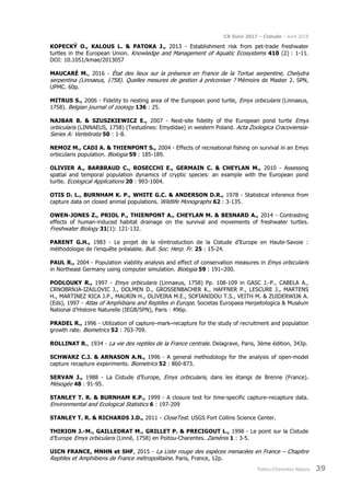 CR Suivi 2017 – Cistude – Avril 2018
Poitou-Charentes Nature 39
KOPECKÝ O., KALOUS L. & PATOKA J., 2013 - Establishment risk from pet-trade freshwater
turtles in the European Union. Knowledge and Management of Aquatic Ecosystems 410 (2) : 1-11.
DOI: 10.1051/kmae/2013057
MAUCARÉ M., 2016 - État des lieux sur la présence en France de la Tortue serpentine, Chelydra
serpentina (Linnaeus, 1758). Quelles mesures de gestion à préconiser ? Mémoire de Master 2. SPN,
UPMC. 60p.
MITRUS S., 2006 - Fidelity to nesting area of the European pond turtle, Emys orbicularis (Linnaeus,
1758). Belgian journal of zoology 136 : 25.
NAJBAR B. & SZUSZKIEWICZ E., 2007 - Nest-site fidelity of the European pond turtle Emys
orbicularis (LINNAEUS, 1758) (Testudines: Emydidae) in western Poland. Acta Zoologica Cracoviensia-
Series A: Vertebrata 50 : 1-8.
NEMOZ M., CADI A. & THIENPONT S., 2004 - Effects of recreational fishing on survival in an Emys
orbicularis population. Biologia 59 : 185-189.
OLIVIER A., BARBRAUD C., ROSECCHI E., GERMAIN C. & CHEYLAN M., 2010 - Assessing
spatial and temporal population dynamics of cryptic species: an example with the European pond
turtle. Ecological Applications 20 : 993-1004.
OTIS D. L., BURNHAM K. P., WHITE G.C. & ANDERSON D.R., 1978 - Statistical inference from
capture data on closed animal populations. Wildlife Monographs 62 : 3-135.
OWEN-JONES Z., PRIOL P., THIENPONT A., CHEYLAN M. & BESNARD A., 2014 - Contrasting
effects of human-induced habitat drainage on the survival and movements of freshwater turtles.
Freshwater Biology 31(1): 121-132.
PARENT G.H., 1983 - Le projet de la réintroduction de la Cistude d’Europe en Haute-Savoie :
méthodologie de l’enquête préalable. Bull. Soc. Herp. Fr. 25 : 15-24.
PAUL R., 2004 - Population viability analysis and effect of conservation measures in Emys orbicularis
in Northeast Germany using computer simulation. Biologia 59 : 191–200.
PODLOUKY R., 1997 - Emys orbicularis (Linnaeus, 1758) Pp. 108-109 in GASC J.-P., CABELA A.,
CRNOBRNJA-IZAILOVIC J., DOLMEN D., GROSSENBACHER K., HAFFNER P., LESCURE J., MARTENS
H., MARTINEZ RICA J.P., MAURIN H., OLIVEIRA M.E., SOFIANIDOU T.S., VEITH M. & ZUIDERWIJK A.
(Eds), 1997 - Atlas of Amphibians and Reptiles in Europe. Societas Europaea Herpetologica & Muséum
National d’Histoire Naturelle (IEGB/SPN), Paris : 496p.
PRADEL R., 1996 - Utilization of capture–mark–recapture for the study of recruitment and population
growth rate. Biometrics 52 : 703-709.
ROLLINAT R., 1934 - La vie des reptiles de la France centrale. Delagrave, Paris, 3ème édition, 343p.
SCHWARZ C.J. & ARNASON A.N., 1996 - A general methodology for the analysis of open-model
capture recapture experiments. Biometrics 52 : 860-873.
SERVAN J., 1988 - La Cistude d’Europe, Emys orbicularis, dans les étangs de Brenne (France).
Mésogée 48 : 91-95.
STANLEY T. R. & BURNHAM K.P., 1999 - A closure test for time-specific capture–recapture data.
Environmental and Ecological Statistics 6 : 197-209
STANLEY T. R. & RICHARDS J.D., 2011 - CloseTest. USGS Fort Collins Science Center.
THIRION J.-M., GAILLEDRAT M., GRILLET P. & PRECIGOUT L., 1998 - Le point sur la Cistude
d’Europe Emys orbicularis (Linné, 1758) en Poitou-Charentes. Zaménis 1 : 3-5.
UICN FRANCE, MNHN et SHF, 2015 - La Liste rouge des espèces menacées en France – Chapitre
Reptiles et Amphibiens de France métropolitaine. Paris, France, 12p.
 