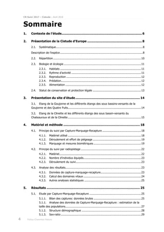 CR Suivi 2017 – Cistude – Avril 2018
4 Poitou-Charentes Nature
Sommaire
1. Contexte de l’étude................................................................................. 6
2. Présentation de la Cistude d’Europe ....................................................... 8
2.1. Systématique.....................................................................................................8
Description de l’espèce ................................................................................................8
2.2. Répartition ......................................................................................................10
2.3. Biologie et écologie..........................................................................................11
2.3.1. Habitats ..............................................................................................11
2.3.2. Rythme d’activité .................................................................................11
2.3.3. Reproduction .......................................................................................12
2.3.4. Prédation.............................................................................................12
2.3.5. Alimentation ........................................................................................12
2.4. Statut de conservation et protection légale ........................................................13
3. Présentation du site d’étude................................................................. 14
3.1. Etang de la Goujonne et les différents étangs des sous bassins-versants de la
Goujonne et des Quatre Puits.....................................................................................14
3.2. Etang de la Clinette et les différents étangs des sous bassin-versants du
Chateauroux et de la Clinette .....................................................................................15
4. Matériel et méthode ............................................................................. 18
4.1. Principe du suivi par Capture-Marquage-Recapture .............................................18
4.1.1. Matériel utilisé .....................................................................................18
4.1.2. Déroulement et effort de piégeage ........................................................19
4.1.3. Marquage et mesures biométriques .......................................................19
4.2. Principe du suivi par radiopistage ......................................................................22
4.2.1. Matériel...............................................................................................22
4.2.2. Nombre d’individus équipés...................................................................23
4.2.3. Déroulement du suivi............................................................................23
4.3. Analyse des résultats........................................................................................23
4.3.1. Données de capture-marquage-recapture...............................................23
4.3.2. Calcul des domaines vitaux ...................................................................24
4.3.3. Autres analyses statistiques ..................................................................25
5. Résultats .............................................................................................. 25
5.1. Etude par Capture-Marquage-Recapture ............................................................25
5.1.1. Bilan des captures: données brutes .......................................................25
5.1.1. Analyse des données de Capture-Marquage-Recapture : estimation de la
taille des populations........................................................................................27
5.1.2. Structure démographique .....................................................................28
5.1.3. Sex-ratio .............................................................................................29
 