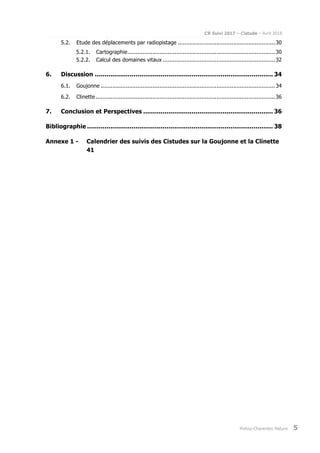 CR Suivi 2017 – Cistude – Avril 2018
Poitou-Charentes Nature 5
5.2. Etude des déplacements par radiopistage ..........................................................30
5.2.1. Cartographie........................................................................................30
5.2.2. Calcul des domaines vitaux ...................................................................32
6. Discussion ............................................................................................ 34
6.1. Goujonne ........................................................................................................34
6.2. Clinette ...........................................................................................................36
7. Conclusion et Perspectives ................................................................... 36
Bibliographie ................................................................................................ 38
Annexe 1 - Calendrier des suivis des Cistudes sur la Goujonne et la Clinette
41
 