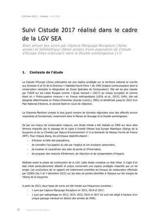 CR Suivi 2017 – Cistude – Avril 2018
6 Poitou-Charentes Nature
Suivi Cistude 2017 réalisé dans le cadre
de la LGV SEA
Bilan annuel des suivis par Capture-Marquage-Recapture (4ème
année) et télémétrique (5ème année) d’une population de Cistude
d’Europe Emys orbicularis dans la Double saintongeaise (17)
1. Contexte de l’étude
La Cistude d’Europe (Emys orbicularis) est une espèce protégée sur le territoire national et inscrite
aux Annexes II et IV de la Directive « Habitats-Faune-Flore » de 1992 (espèce communautaire dont la
conservation nécessite la désignation de Zones Spéciales de Conservation). Elle est de plus classée
par l’UICN sur les Listes Rouges comme « Quasi menacé » (2017) au niveau européen et comme
étant en « Préoccupation mineure » en France métropolitaine (UICN et al., 2015). Enfin, elle est
désignée déterminante en Poitou-Charentes (Jourde (coord.), 2001) et bénéficiait jusqu’en 2015 d’un
Plan National d’Actions, le second étant en cours de rédaction.
La Charente-Maritime compte le plus grand nombre de données régionales avec des effectifs encore
importants et fonctionnels, notamment dans le Marais de Brouage et la Double saintongeaise.
De par ces enjeux de conservation majeurs, une étude initiale a été réalisée en 2006 sur deux sites
témoins impactés par le passage de la Ligne à Grande Vitesse Sud Europe Atlantique (étangs de la
Goujonne et de La Clinette) par Nature-Environnement 17 à la demande de Réseau Ferrés de France
(RFF). Pour chaque étang, les principaux objectifs étaient :
- d’évaluer la taille des populations,
- de connaître l’occupation du site par l’espèce et son évolution saisonnière,
- de localiser et caractériser des sites de ponte et d’hivernation,
- de proposer des mesures d’évitement, de réduction et de compensation d’impacts.
Réalisée avant la phase de construction de la LGV, cette étude constitue un état initial. Il s’agit d’un
état initial particulièrement détaillé et précis concernant une espèce protégée impactée par un tel
projet. Les conclusions de ce rapport ont notamment orientées les travaux de restauration effectués
par COSEA (les 5 et 7 décembre 2012) sur les sites de pontes identifiés à l’époque sur les marges de
l’étang de la Goujonne.
A partir de 2013, deux types de suivis ont été menés aux fréquences suivantes :
- 1 suivi par Capture Marquage Recapture en 2013, 2014 et 2017,
- 1 suivi par radiopistage en 2013, 2014, 2015, 2016 et 2017 (le suivi est alégé à hauteur d’un
unique passage mensuel en dehors des années de CMR).
 