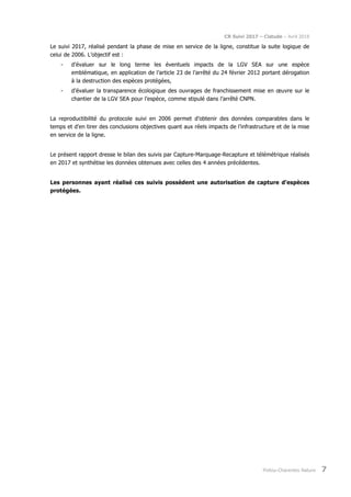 CR Suivi 2017 – Cistude – Avril 2018
Poitou-Charentes Nature 7
Le suivi 2017, réalisé pendant la phase de mise en service de la ligne, constitue la suite logique de
celui de 2006. L’objectif est :
- d’évaluer sur le long terme les éventuels impacts de la LGV SEA sur une espèce
emblématique, en application de l’article 23 de l’arrêté du 24 février 2012 portant dérogation
à la destruction des espèces protégées,
- d’évaluer la transparence écologique des ouvrages de franchissement mise en œuvre sur le
chantier de la LGV SEA pour l’espèce, comme stipulé dans l’arrêté CNPN.
La reproductibilité du protocole suivi en 2006 permet d’obtenir des données comparables dans le
temps et d’en tirer des conclusions objectives quant aux réels impacts de l’infrastructure et de la mise
en service de la ligne.
Le présent rapport dresse le bilan des suivis par Capture-Marquage-Recapture et télémétrique réalisés
en 2017 et synthétise les données obtenues avec celles des 4 années précédentes.
Les personnes ayant réalisé ces suivis possèdent une autorisation de capture d’espèces
protégées.
 