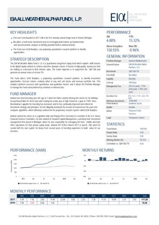 April 2018
EIAALLWEATHERALPHAFUNDI, L.P.
KEY HIGHLIGHTS
Firm and Fund founded in 2017, EIA is the first minority owned hedge fund in Detroit, Michigan.
We utilize a mult-factor investment process leveraging both bottom up fundamentals
and macroeconomic analysis to identify potential themes andinvestments.
The Fund uses GLM Analytics. our proprietary quantitative research platform to identify
opportunities.
STRATEGY DESCRIPTION
The EIA All Weather Alpha Fund I, L.P. is a quantitative long/short equity fund which exploits ineffi ciencies
in the global equity markets to achieve attractive absolute returns. It invests in high-quality businesses that
are trading at a discount to their intrinsic value. The Fund’s objective is to outperform the S&P 500 and
generate an annual return of at least 7%.
The Fund utlizes GLM Analytics, a proprietary quantitative research platform, to identify investment
opportunities, forecast returns, evaluate when to buy and sell stocks and measure portfolio risk. This
analytics platform assesses both quantitative and qualitative factors, and it allows the Portfolio Manager
to manage the Fund unencumbered by emotions or inherent bias.
FUND MANAGER
Andrew has been investing since the age of 7 when his father started offering him stocks for his birthday.
He purchased Nike for $6.25 and sold it during his senior year of high school for a gain of 710%. Since
then,Andrew’s appetite for investing has increased, and he has continually improved and refined his
investment strategy and principles. He has diligently translated the lessons he learned over the years into
computer algorithms, which ultimately evolved into his proprietary research system called GLM Analytics.
Andrew started his career as a Legislative Aide and Deputy Press Secretary to a member of the U.S. House
Financial Services Committee. He later worked at Steward Capital Management, a privately held investment
management firm based in Michigan, where he was responsible for managing the front, middle and back
office operations for their private equity funds. Andrew left SCM in March 2017 to launch EIA, which he
seeded with his own capital. He draws from several years of investing experience to build value for our
investors.
PERFORMANCE
3M
6.88%
SinceInception
150.55%
YTD
15.32%
MaxDD
-0.96%
GENERAL INFORMATION
Portfolio Manager Andrew Middlebrooks
General Partner EIA All WeatherAlpha
Partners, LLC
Benchmark S&P 500 TR
FirmAUM $8 million
Liquidity Monthly
Lock-up 180 Days
Management Fee 2%(1st year), 1.75%
(2nd year), 1.50% (3rd
year)
Incentive Fee 20% (1st ), 17.5% (2st), 15%
(3nd)
Minimum Investment $100,000
PrimeBrokers Goldman Sachs
Auditor Deloitte
Admin Theorem Fund
Services
Legal Thompson Coburn
STATISTICS
Total Return 150.55%
Sharpe Ratio 4.93
Sortino Ratio 3.85
Winning Months (%) 93.75%
Correlation vs. S&P 500 TR 0.66
PERFORMANCE (VAMI)
Oct 2018 Apr
0
500
1,000
1,500
2,000
2,500
Performance(VAMI)
2017 Apr Jul
EIA All WeatherAlpha Fund I, L.P. S&P500TR
MONTHLY RETURNS
Oct 2018 Apr
-60%
-40%
-20%
0%
20%
2017 Apr Jul
EIA All WeatherAlpha Fund I, L.P. S&P500TR
EIA All Weather Alpha Partners, LLC | 7650 Second Ave., Ste. 224, Detroit, MI 48202 | Phone: 248.990.1938 | Email: info@eiaalphapartners.com
MONTHLY PERFORMANCE
2017
2018
JAN FEB MAR APR MAY JUN JUL AUG SEP OCT NOV DEC Year
7.34 1.30 2.83 14.40 12.58 0.65 2.33 7.20 11.31 10.64 7.27 3.43 117.25
7.94 -0.96 0.58 7.26 15.32
 