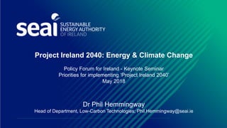 Project Ireland 2040: Energy & Climate Change
Policy Forum for Ireland - Keynote Seminar
Priorities for implementing ‘Project Ireland 2040’
May 2018
Dr Phil Hemmingway
Head of Department, Low-Carbon Technologies; Phil.Hemmingway@seai.ie
 