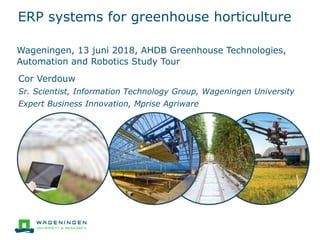 ERP systems for greenhouse horticulture
Cor Verdouw
Sr. Scientist, Information Technology Group, Wageningen University
Expert Business Innovation, Mprise Agriware
Wageningen, 13 juni 2018, AHDB Greenhouse Technologies,
Automation and Robotics Study Tour
 