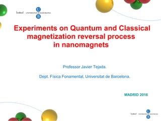 Experiments on Quantum and Classical
magnetization reversal process
in nanomagnets
MADRID 2018
Professor Javier Tejada.
Dept. Física Fonamental, Universitat de Barcelona.
 