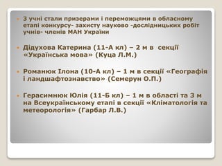  3 учні стали призерами і переможцями в обласному
етапі конкурсу- захисту науково -дослідницьких робіт
учнів- членів МАН України
 Дідухова Катерина (11-А кл) – 2 м в секції
«Українська мова» (Куца Л.М.)
 Романюк Ілона (10-А кл) – 1 м в секції «Географія
і ландшафтознавство» (Семерун О.П.)
 Герасимнюк Юлія (11-Б кл) – 1 м в області та 3 м
на Всеукраїнському етапі в секції «Кліматологія та
метеорологія» (Гарбар Л.В.)
 