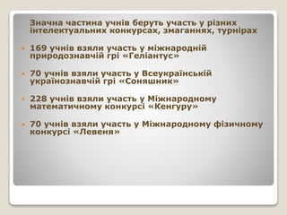 Значна частина учнів беруть участь у різних
інтелектуальних конкурсах, змаганнях, турнірах
 169 учнів взяли участь у міжнародній
природознавчій грі «Геліантус»
 70 учнів взяли участь у Всеукраїнській
українознавчій грі «Соняшник»
 228 учнів взяли участь у Міжнародному
математичному конкурсі «Кенгуру»
 70 учнів взяли участь у Міжнародному фізичному
конкурсі «Левеня»
 
