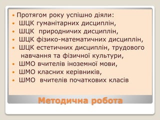 Методична робота
 Протягом року успішно діяли:
 ШЦК гуманітарних дисциплін,
 ШЦК природничих дисциплін,
 ШЦК фізико-математичних дисциплін,
 ШЦК естетичних дисциплін, трудового
навчання та фізичної культури,
 ШМО вчителів іноземної мови,
 ШМО класних керівників,
 ШМО вчителів початкових класів
 