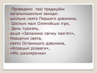  Проведено такі традиційні
загальношкільні заходи:
 шкільне свято Першого дзвоника,
 Шкільні малі Олімпійські ігри,
 День туризму,
 акція «Запалимо свічку пам’яті»,
 Новорічні свята,
 свято Останнього дзвоника,
 «Козацькі розваги»,
 «Міс школярочка»

 