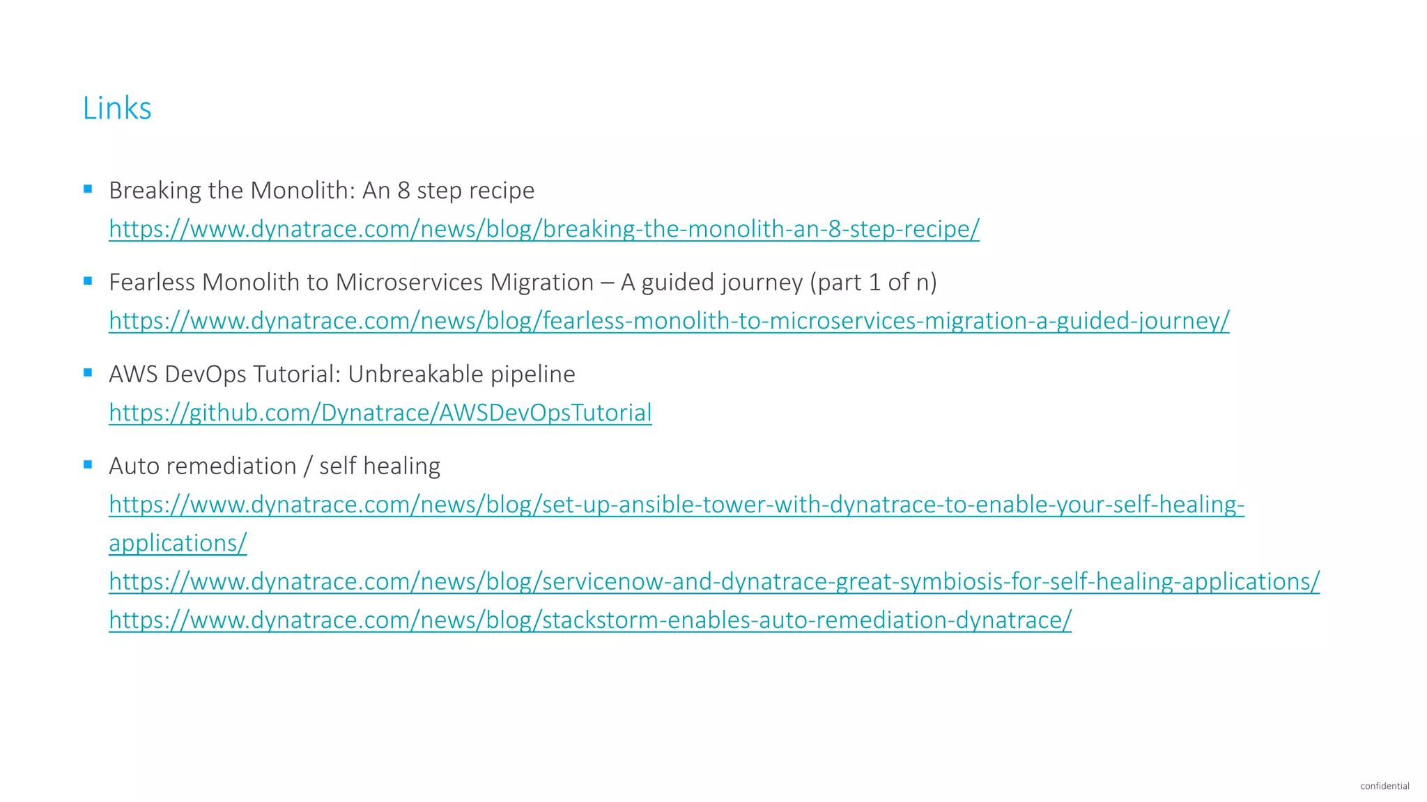 confidential Links  Breaking the Monolith: An 8 step recipe https://www.dynatrace.com/news/blog/breaking-the-monolith-an-8-step-recipe/  Fearless Monolith to Microservices Migration – A guided journey (part 1 of n) https://www.dynatrace.com/news/blog/fearless-monolith-to-microservices-migration-a-guided-journey/  AWS DevOps Tutorial: Unbreakable pipeline https://github.com/Dynatrace/AWSDevOpsTutorial  Auto remediation / self healing https://www.dynatrace.com/news/blog/set-up-ansible-tower-with-dynatrace-to-enable-your-self-healing- applications/ https://www.dynatrace.com/news/blog/servicenow-and-dynatrace-great-symbiosis-for-self-healing-applications/ https://www.dynatrace.com/news/blog/stackstorm-enables-auto-remediation-dynatrace/ 