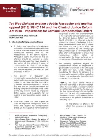 This update is for your general information only. It is not intended to be nor should it be regarded as legal advice.
Tay Wee Kiat and another v Public Prosecutor and another
appeal [2018] SGHC 114 and the Criminal Justice Reform
Act 2018 – Implications for Criminal Compensation Orders
Abraham VERGIS, ZHUO Jiaxiang &
WONG Joon Wee
I. Introduction to Compensation Orders
• A criminal compensation order allows a
victim of a crime to obtain compensation
from the offender where a civil suit is an
inadequate remedy due to the
impecuniosity of the person injured. 1
Although it seems intuitively fair that an
offender should be ordered to make
good the damage they have caused to
the victim of the offence, 2 issues of
compensation in criminal proceedings
had not featured prominently in the CPC
and judicial decisions until the CPC was
amended in 2010.3
• The paucity of discussion on
compensation orders itself was a problem
for judges looking to make compensation
orders. In fact, back in 1984, the lack of
guidelines for computing sums to be paid
and the lack of judicial precedents for
making compensation orders were some
of the key reasons raised by Singapore
District Judges and magistrates for not
making a compensation order back in
1984.4
• Since then, there has been a push on
both the legislative and judicial front to
refine the regime for compensation
orders. On the legislative front, Parliament
1 Public Prosecutor v Donohue Enilia [2005] 1
SLR(R) 220 at [19].
2 Wing-Cheong Chan, Support for Victims of
Crime in Asia (Routledge, 1st Ed, 2007) at p
367.
3 Tan Yock Lin, Criminal Procedure Volume 3
(LexisNexis, Looseleaf Ed, Issue 13, June
2005) ch XVIII at para 2001.
has passed a latest slew of amendments
to the regime for compensation orders via
the Criminal Justice Reform Act 2018
(No 19 of 2018) in an attempt to better
protect the interests of individual victims.5
These amendments have yet to come
into force. On the judicial front, the
landmark decision by the three-judge
High Court decision of Tay Wee Kiat is the
latest effort by the judiciary to ensure that
impecunious victims obtain fair
compensation for losses suffered as a
consequence of the offender’s actions.
• The presently operative regime for
compensation orders in Singapore is
governed by section 359 of the CPC (Cap
68, 2012 Rev Ed), which makes it
mandatory for Courts to consider if a
compensation order should be made in a
criminal proceeding after the offender is
convicted of an offence.
“359.-(1) The court before which a
person is convicted of any offence shall,
after the conviction, consider whether
or not to make an order for the payment
by that person of a sum to be fixed by
the court by way of compensation to
the person injured, or his representative,
in respect of his person, character or
property by —
(a) the offence or offences for
which the sentence is passed;
and
4 Wing-Cheong Chan, Support for
Victims of Crime in Asia (Routledge,
1st Ed, 2007) at p 372.
5 Singapore Parliamentary Debates,
Official Report (19 March 2018) vol
94 (Indranee Rajah, Senior Minister
State of Law and Finance).
Newsflash
June 2018
 