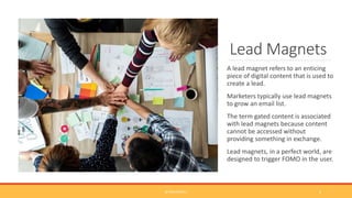 Lead Magnets
A lead magnet refers to an enticing
piece of digital content that is used to
create a lead.
Marketers typically use lead magnets
to grow an email list.
The term gated content is associated
with lead magnets because content
cannot be accessed without
providing something in exchange.
Lead magnets, in a perfect world, are
designed to trigger FOMO in the user.
@TINACPOWELL 2