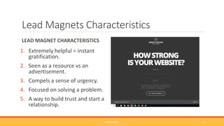 Lead Magnets Characteristics
LEAD MAGNET CHARACTERISTICS
1. Extremely helpful = instant
gratification.
2. Seen as a resource vs an
advertisement.
3. Compels a sense of urgency.
4. Focused on solving a problem.
5. A way to build trust and start a
relationship.
@TINACPOWELL 4