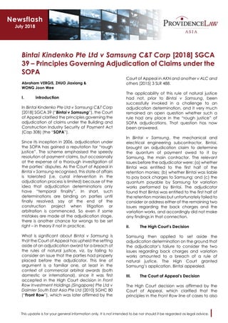 This update is for your general information only. It is not intended to be nor should it be regarded as legal advice.
Bintai Kindenko Pte Ltd v Samsung C&T Corp [2018] SGCA
39 – Principles Governing Adjudication of Claims under the
SOPA
Abraham VERGIS, ZHUO Jiaxiang &
WONG Joon Wee
I. Introduction
In Bintai Kindenko Pte Ltd v Samsung C&T Corp
[2018] SGCA 39 (“Bintai v Samsung”), the Court
of Appeal clarified the principles governing the
adjudication of claims under the Building and
Construction Industry Security of Payment Act
(Cap 30B) (the “SOPA”).
Since its inception in 2006, adjudication under
the SOPA has gained a reputation for “rough
justice”. The scheme emphasised the speedy
resolution of payment claims, but occasionally
at the expense of a thorough investigation of
the parties’ disputes. As the Court of Appeal in
Bintai v Samsung recognised, this state of affairs
is tolerated (i.e. curial intervention in the
adjudication process is limited) because of the
idea that adjudication determinations only
have “temporal finality”. In short, such
determinations are binding on parties until
finally resolved, say at the end of the
construction project when litigation or
arbitration is commenced. So even if some
mistakes are made at the adjudication stage,
there is another chance for wrongs to be set
right – in theory if not in practice.
What is significant about Bintai v Samsung is
that the Court of Appeal has upheld the setting
aside of an adjudication award for a breach of
the rules of natural justice, viz. by failing to
consider an issue that the parties had properly
placed before the adjudicator. This line of
argument is a familiar one, at least in the
context of commercial arbitral awards (both
domestic or international), since it was first
accepted in the High Court decision in Front
Row Investment Holdings (Singapore) Pte Ltd v
Daimler South East Asia Pte Ltd [2010] SGHC 80
(“Front Row”), which was later affirmed by the
Court of Appeal in AKN and another v ALC and
others [2015] 3 SLR 488.
The applicability of this rule of natural justice
had not, prior to Bintai v Samsung, been
successfully invoked in a challenge to an
adjudication determination, and it very much
remained an open question whether such a
rule had any place in the “rough justice” of
SOPA adjudications. That question has now
been answered.
In Bintai v Samsung, the mechanical and
electrical engineering subcontractor, Bintai,
brought an adjudication claim to determine
the quantum of payment owed to it by
Samsung, the main contractor. The relevant
issues before the adjudicator were: (a) whether
Bintai was entitled to the first half of the
retention monies; (b) whether Bintai was liable
to pay back charges to Samsung; and (c) the
quantum payable by Samsung for variation
works performed by Bintai. The adjudicator
found that Bintai was entitled to the first half of
the retention monies but unfortunately failed to
consider or address either of the remaining two
issues regarding the back charges and the
variation works, and accordingly did not make
any findings in that connection.
II. The High Court’s Decision
Samsung then applied to set aside the
adjudication determination on the ground that
the adjudicator’s failure to consider the two
issues regarding back charges and variation
works amounted to a breach of a rule of
natural justice. The High Court granted
Samsung’s application. Bintai appealed.
III. The Court of Appeal’s Decision
The High Court decision was affirmed by the
Court of Appeal, which clarified that the
principles in the Front Row line of cases to also
Newsflash
July 2018
 
