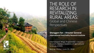 Shenggen Fan, June 2018
Shenggen Fan | Director General
International Food Policy Research Institute
Beijing, China | June 25, 2018
THE ROLE OF
RESEARCH IN
REVITALIZING
RURAL AREAS:
Global and Chinese
Perspectives
International Mega Programme – Lessons
to Learn, Chinese Academy of Agricultural
Sciences (CAAS)
 