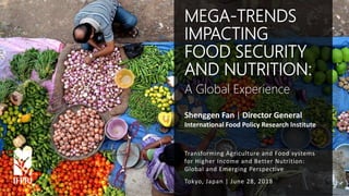 Shenggen Fan, June 2018
Shenggen Fan | Director General
International Food Policy Research Institute
Tokyo, Japan | June 28, 2018
MEGA-TRENDS
IMPACTING
FOOD SECURITY
AND NUTRITION:
A Global Experience
Transforming Agriculture and Food systems
for Higher Income and Better Nutrition:
Global and Emerging Perspective
 