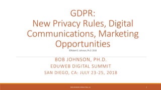 GDPR:
New Privacy Rules, Digital
Communications, Marketing
Opportunities©RobertE.Johnson,Ph.D.2018
BOB JOHNSON, PH.D.
EDUWEB DIGITAL SUMMIT
SAN DIEGO, CA: JULY 23-25, 2018
BOB JOHNSON CONSULTING, LLC 1
 