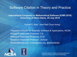National Center for Supercomputing Applications
University of Illinois at Urbana–Champaign
Software Citation in Theory and Practice
International Congress on Mathematical Software (ICMS 2018)
University of Notre Dame, 25 July 2018
Daniel S. Katz* (and Neil Chue Hong)
*Assistant Director for Scientific Software & Applications, NCSA
Research Associate Professor, CS
Research Associate Professor, ECE
Research Associate Professor, iSchool
dskatz@illinois.edu, d.katz@ieee.org, @danielskatz
 