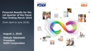 Financial Results for the
1st Quarter of the Fiscal
Year Ending March 2019
(from April to June 2018)
August 1, 2018
Makoto Takahashi
President
KDDI Corporation
 