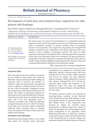 British Journal of Pharmacy
www.bjpharm.hud.ac.uk
Development of multi-dose oral sustained release suspensions for older
patients with dysphagia
Kavil Patela
, Valentyn Mohylyuka
, Darragh Murnanea,b
, Craig Richardsonb
Fang Liua,b
*
a Department of Pharmacy Pharmacology and Postgraduate Medicine, University of Hertfordshire,
Hatfield, UK; b Fluid Pharma Ltd., Leeds Innovation Centre, 103 Clarendon Road, Leeds, LS2 9DF, UK
A R T I C L E I N F O
*Corresponding author.
Tel.: +44 1707 284 273
Fax: +44 1707 284 506
E-mail: f.liu3@herts.ac.uk
KEYWORDS: Microparticles;
sustained release; suspension;
swallowing
S U M M A R Y
The present study was aimed at the development of a re-dispersible multi-dose
suspension based on coated microparticles to ensure easy swallowing and sustained
release of metoprolol succinate. To provide sustained release of metoprolol
succinate, the microparticles were prepared by drug loading and Eudragit® NM
coating in a fluid-bed coater. Compositions of the liquid suspension vehicle were
selected to reduce solubility of metoprolol succinate. The effect of vehicle
composition and suspension storage time at RT on drug leaching into the suspension
vehicle and on the drug release profile were investigated. The approach allowed a
re-dispersible multi-dose suspension of metoprolol microparticles which, after one
month’s storage, displayed negligible drug leaching into the suspension vehicle and
a sustained release profile comparable to the profile before storage.
BY 4.0 Open Access 2018 – University of Huddersfield Press
INTRODUCTION
Most oral dosage forms such as tablets and capsules
are not suitable for older people with swallowing
difficulties. Capsule opening and tablet crushing are
commonly used to overcome this problem. In
addition to safety and legal concerns, this approach
cannot be applied to sustained products because of
the loss of their functionality, consequently causing
dose dumping and, undesirable side effects and even
toxicity. The number of appropriate medicines for
older patients with swallowing difficulties is therefore
limited because of the absence of suitable oral dosage
forms. One of the most appropriate forms of
medicines for patients with swallowing difficulties
are liquid formulations (Liu et al., 2016). The objective
of this study was to develop a stable, re-dispersible
multi-dose liquid suspension based on sustained
release microparticles to facilitate swallowing in older
patients with dysphagia.
MATERIALS AND METHODS
Metoprolol succinate (Sinobio Chem. Co. Ltd., China)
drug loaded and sustained release film-coated
microparticles were prepared in a fluid-bed coater
(Mini-Glatt, Glatt AG, Germany) using MCC-cores
(Cellets® 90, IPC Process-Centre GmbH, Germany)
with 86.5 µm D50 particle size (laser diffraction
method, Sympatec), HPMC (Methocel E5, Colorcon,
UK), aqueous Eudragit® NM 30 D (Evonik AG,
Germany) based coating with admixture of talc
(Pharma M, Imerys Talc, Italy) and magnesium
stearate (Acros Organics, Belgium or Sudeep Pharma
Pvt. Ltd., India).
Oral liquid suspension vehicles were prepared by
dissolving/mixing excipients in/with deionised
water. Metoprolol succinate (MS) solubility in water
and suspension vehicles was measured using a shake-
flask method (3 days at RT). Suspensions were
prepared by adding the sustained release
microparticles to different ready-to-use vehicles to
obtain the appropriate dose. Drug leakage from the
coated microparticles in the suspension vehicle
(Bottle-test (Dashevskiy et al., 2017)) was carried out
during shelf storage (1 month at RT). Dissolution tests
of the microparticles before and after storage were
performed using USP II method (50 rpm) in 500 ml of
Proceedings of the APS@FIP Conference 2018
 