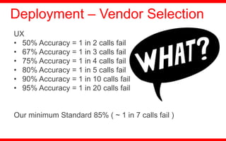UX
• 50% Accuracy = 1 in 2 calls fail
• 67% Accuracy = 1 in 3 calls fail
• 75% Accuracy = 1 in 4 calls fail
• 80% Accuracy = 1 in 5 calls fail
• 90% Accuracy = 1 in 10 calls fail
• 95% Accuracy = 1 in 20 calls fail
Our minimum Standard 85% ( ~ 1 in 7 calls fail )
Deployment – Vendor Selection
 