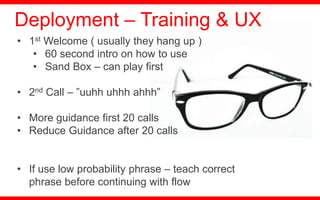 • 1st Welcome ( usually they hang up )
• 60 second intro on how to use
• Sand Box – can play first
• 2nd Call – ”uuhh uhhh ahhh”
• More guidance first 20 calls
• Reduce Guidance after 20 calls
• If use low probability phrase – teach correct
phrase before continuing with flow
Deployment – Training & UX
 