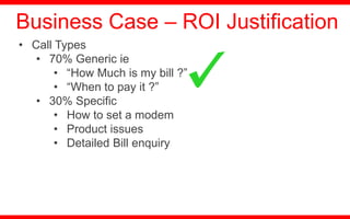 • Call Types
• 70% Generic ie
• “How Much is my bill ?”
• “When to pay it ?”
• 30% Specific
• How to set a modem
• Product issues
• Detailed Bill enquiry
Business Case – ROI Justification
 