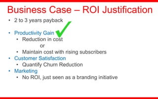 • 2 to 3 years payback
• Productivity Gain
• Reduction in cost
or
• Maintain cost with rising subscribers
• Customer Satisfaction
• Quantify Churn Reduction
• Marketing
• No ROI, just seen as a branding initiative
Business Case – ROI Justification
 